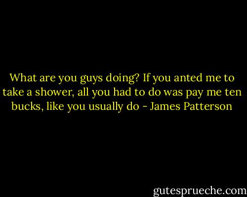 What are you guys doing? If you anted me to take a shower, all you had to do was pay me ten bucks, like you usually do - James Patterson