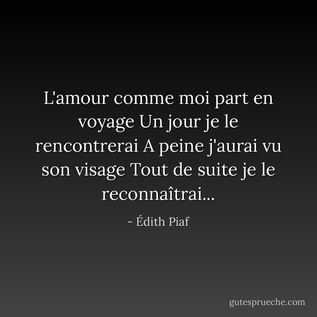 L'amour comme moi part en voyage<br />Un jour je le rencontrerai<br />A peine j'aurai vu son visage<br />Tout de suite je le reconnaîtrai... - Édith Piaf