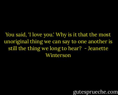 You said, 'I love you.' Why is it that the most unoriginal thing we can say to one another is still the thing we long to hear?  - Jeanette Winterson