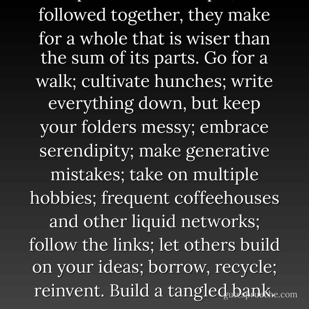 The patterns are simple, but followed together, they make for a whole that is wiser than the sum of its parts. Go for a walk; cultivate hunches; write everything down, but keep your folders messy; embrace serendipity; make generative mistakes; take on multiple hobbies; frequent coffeehouses and other liquid networks; follow the links; let others build on your ideas; borrow, recycle; reinvent. Build a tangled bank. - Steven Johnson