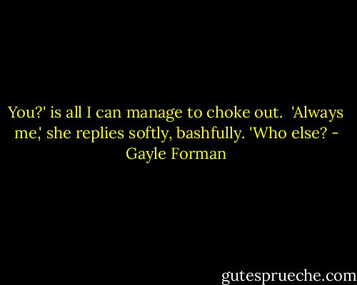 You?' is all I can manage to choke out.<br /><br />'Always me,' she replies softly, bashfully. 'Who else? - Gayle Forman