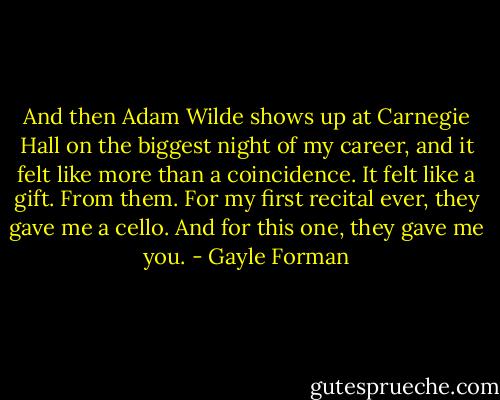 And then Adam Wilde shows up at Carnegie Hall on the biggest night of my career, and it felt like more than a coincidence. It felt like a gift. From them. For my first recital ever, they gave me a cello. And for this one, they gave me you. - Gayle Forman