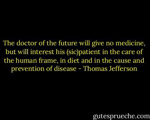 The doctor of the future will give no medicine, but will interest his (sic)patient in the care of the human frame, in diet and in the cause and prevention of disease - Thomas Jefferson