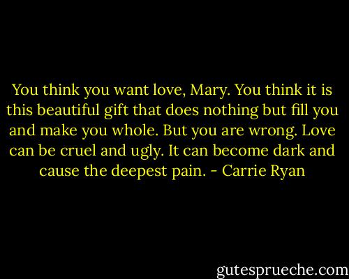 You think you want love, Mary. You think it is this beautiful gift that does nothing but fill you and make you whole. But you are wrong. Love can be cruel and ugly. It can become dark and cause the deepest pain. - Carrie Ryan