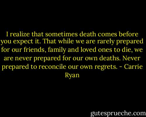 I realize that sometimes death comes before you expect it. That while we are rarely prepared for our friends, family and loved ones to die, we are never prepared for our own deaths. Never prepared to reconcile our own regrets. - Carrie Ryan