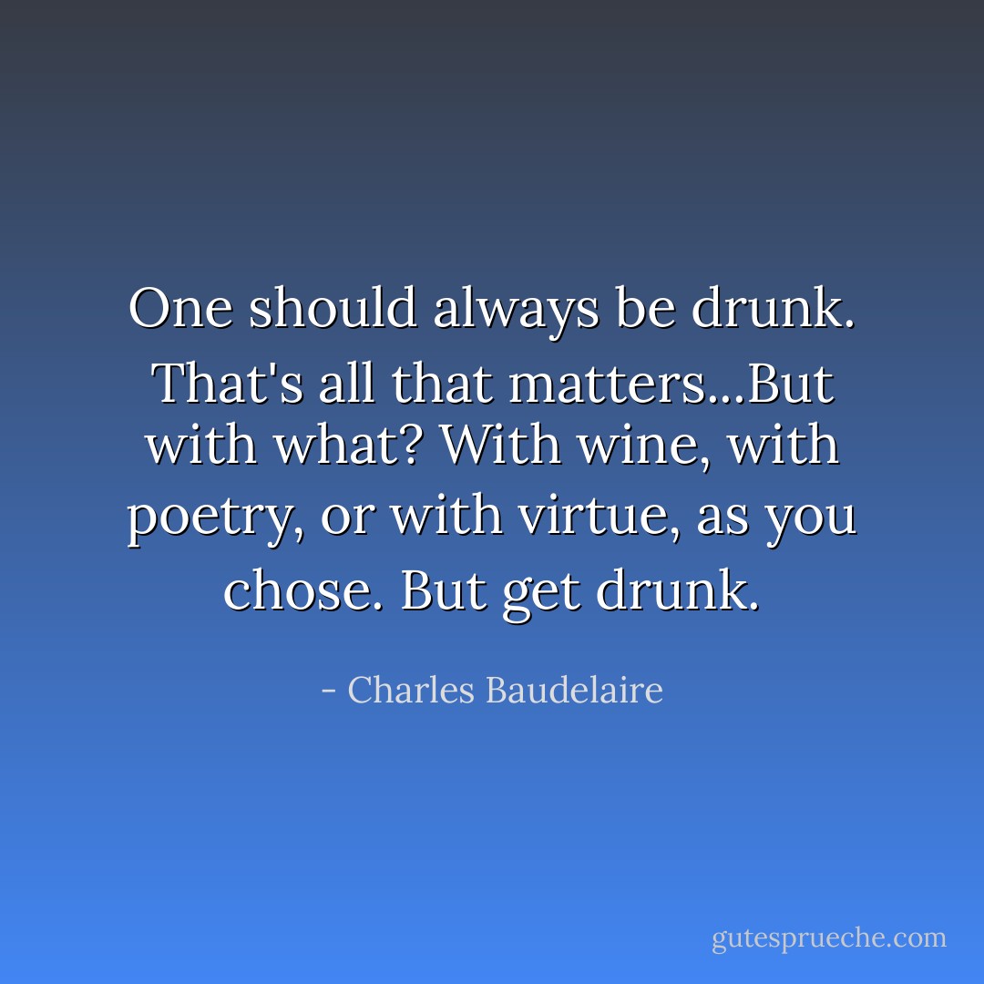 One should always be drunk. That's all that matters...But with what? With wine, with poetry, or with virtue, as you chose. But get drunk. - Charles Baudelaire