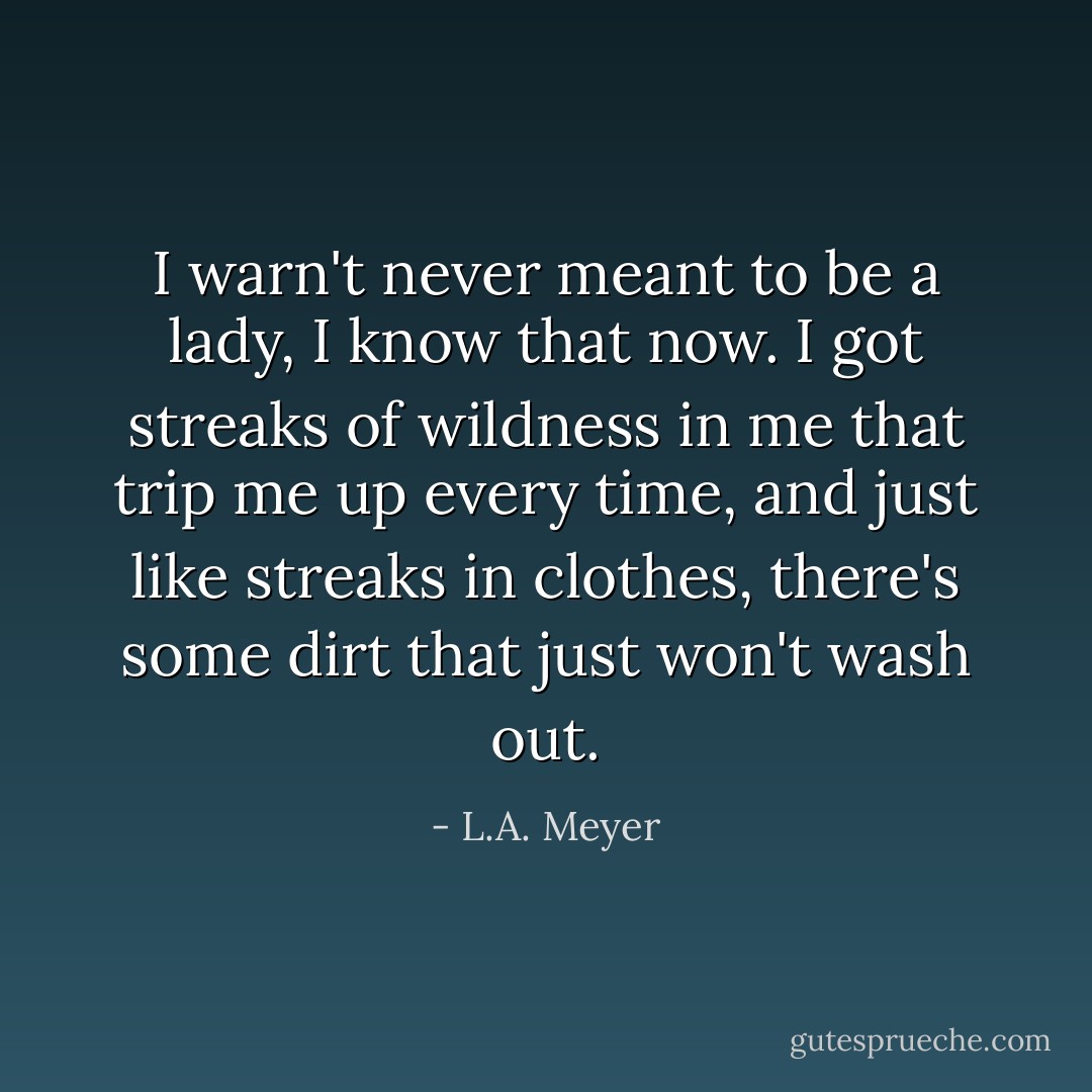 I warn't never meant to be a lady, I know that now. I got streaks of wildness in me that trip me up every time, and just like streaks in clothes, there's some dirt that just won't wash out. - L.A. Meyer