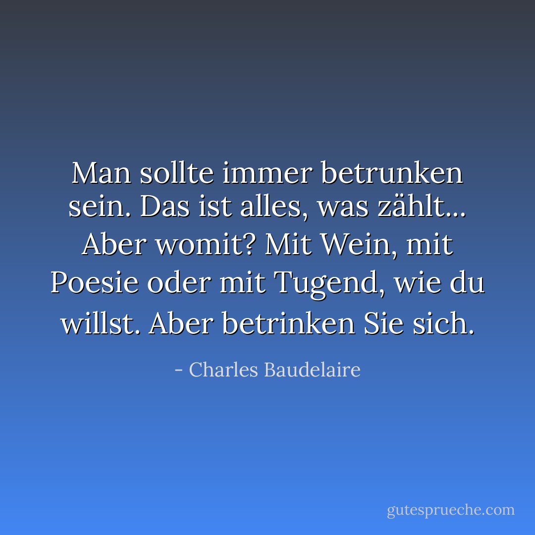 Man sollte immer betrunken sein. Das ist alles, was zählt... Aber womit? Mit Wein, mit Poesie oder mit Tugend, wie du willst. Aber betrinken Sie sich. - Charles Baudelaire<