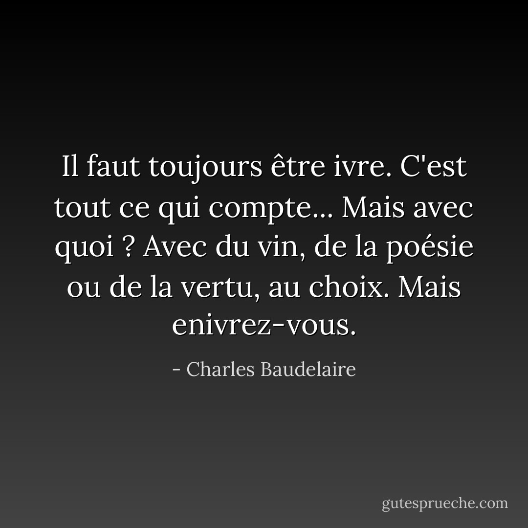 Il faut toujours être ivre. C'est tout ce qui compte... Mais avec quoi ? Avec du vin, de la poésie ou de la vertu, au choix. Mais enivrez-vous. - Charles Baudelaire