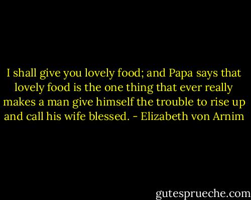 I shall give you lovely food; and Papa says that lovely food is the one thing that ever really makes a man give himself the trouble to rise up and call his wife blessed. - Elizabeth von Arnim