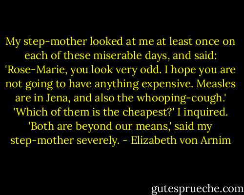 My step-mother looked at me at least once on each of these miserable days, and said: 'Rose-Marie, you look very odd. I hope you are not going to have anything expensive. Measles are in Jena, and also the whooping-cough.'<br />'Which of them is the cheapest?' I inquired.<br />'Both are beyond our means,' said my step-mother severely. - Elizabeth von Arnim