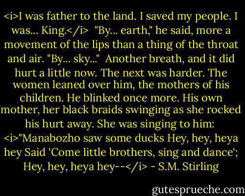 <i>I was father to the land. I saved my people. I was... King.</i><br /><br />"By... earth," he said, more a movement of the lips than a thing of the throat and air. "By... sky..."<br /><br />Another breath, and it did hurt a little now. The next was harder. The women leaned over him, the mothers of his children. He blinked once more. His own mother, her black braids swinging as she rocked his hurt away. She was singing to him:<br /><br /><i>"Manabozho saw some ducks<br />Hey, hey, heya hey<br />Said 'Come little brothers, sing and dance';<br />Hey, hey, heya hey--</i> - S.M. Stirling