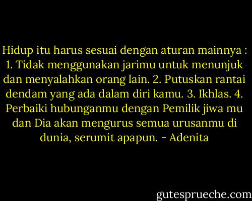 Hidup itu harus sesuai dengan aturan mainnya :<br />1. Tidak menggunakan jarimu untuk menunjuk dan menyalahkan orang lain.<br />2. Putuskan rantai dendam yang ada dalam diri kamu.<br />3. Ikhlas.<br />4. Perbaiki hubunganmu dengan Pemilik jiwa mu dan Dia akan mengurus semua urusanmu di dunia, serumit apapun. - Adenita