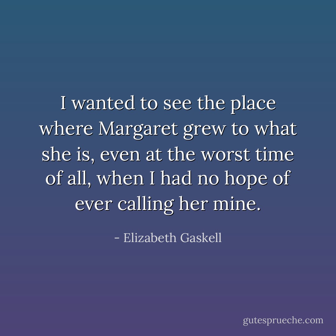 I wanted to see the place where Margaret grew to what she is, even at the worst time of all, when I had no hope of ever calling her mine. - Elizabeth Gaskell