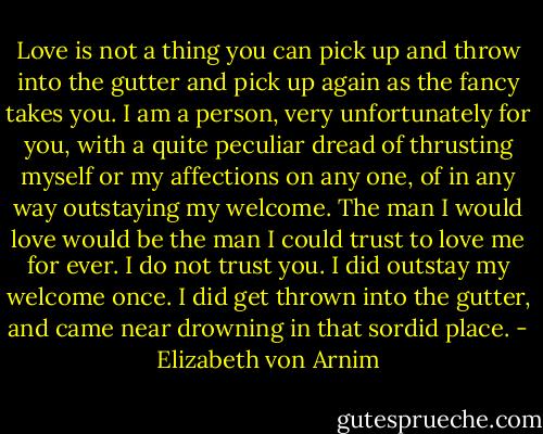 Love is not a thing you can pick up and throw into the gutter and pick up again as the fancy takes you. I am a person, very unfortunately for you, with a quite peculiar dread of thrusting myself or my affections on any one, of in any way outstaying my welcome. The man I would love would be the man I could trust to love me for ever. I do not trust you. I did outstay my welcome once. I did get thrown into the gutter, and came near drowning in that sordid place. - Elizabeth von Arnim