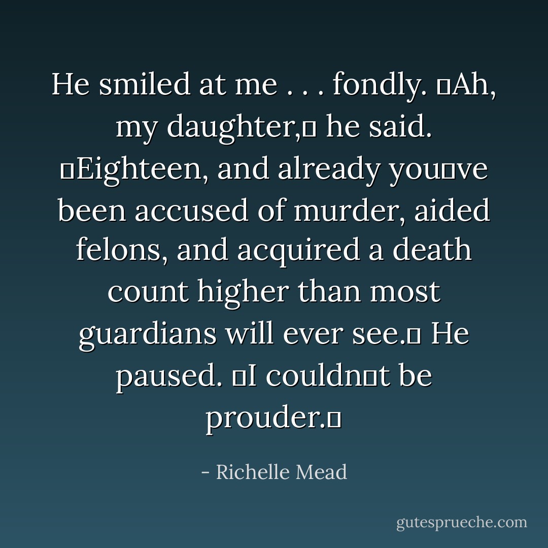 He smiled at me . . . fondly. ʺAh, my daughter,ʺ<br />he said. ʺEighteen, and already youʹve been accused of murder, aided felons, and acquired a death count higher than most guardians<br />will ever see.ʺ He paused. ʺI couldnʹt be prouder.ʺ - Richelle Mead