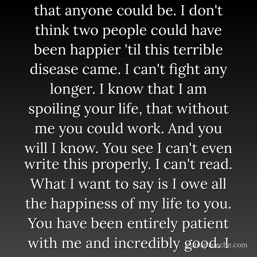Dearest, I feel certain that I am going mad again. I feel we can't go through another of those terrible times. And I shan't recover this time. I begin to hear voices, and I can't concentrate. So I am doing what seems the best thing to do. You have given me the greatest possible happiness. You have been in every way all that anyone could be. I don't think two people could have been happier 'til this terrible disease came. I can't fight any longer. I know that I am spoiling your life, that without me you could work. And you will I know. You see I can't even write this properly. I can't read. What I want to say is I owe all the happiness of my life to you. You have been entirely patient with me and incredibly good. I want to say that – everybody knows it. If anybody could have saved me it would have been you. Everything has gone from me but the certainty of your goodness. I can't go on spoiling your life any longer. I don't think two people could have been happier than we have been. V. - Virginia Woolf