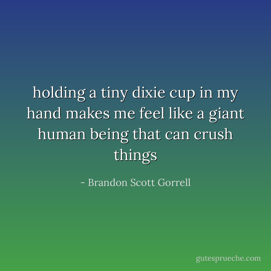 holding a tiny dixie cup in my hand makes me feel like a giant human being that can crush things - Brandon Scott Gorrell