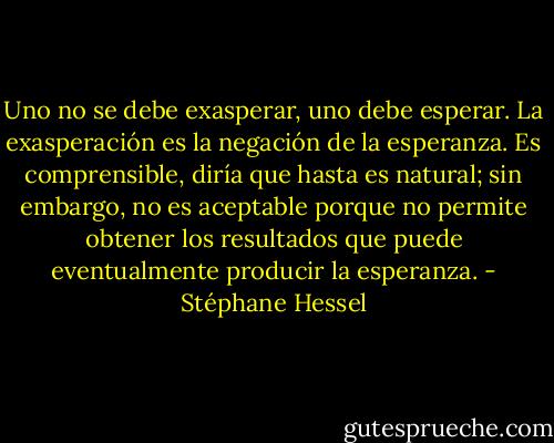 Uno no se debe exasperar, uno debe esperar. La exasperación es la negación de la esperanza. Es comprensible, diría que hasta es natural; sin embargo, no es aceptable porque no permite obtener los resultados que puede eventualmente producir la esperanza. - Stéphane Hessel
