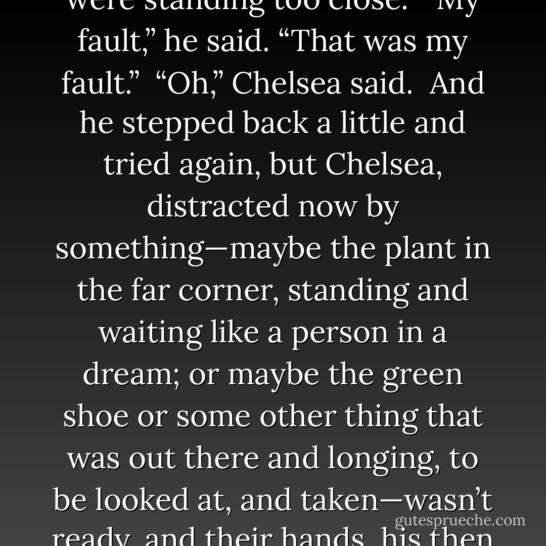 I won,” said Chelsea’s dad, and went to give Chelsea a high-five, but missed, as they were standing too close.<br /><br />“My fault,” he said. “That was my fault.”<br /><br />“Oh,” Chelsea said.<br /><br />And he stepped back a little and tried again, but Chelsea, distracted now by something—maybe the plant in the far corner, standing and waiting like a person in a dream; or maybe the green shoe or some other thing that was out there and longing, to be looked at, and taken—wasn’t ready, and their hands, his then hers, passed through the air in a kind of wave, a little goodbye. - Tao Lin