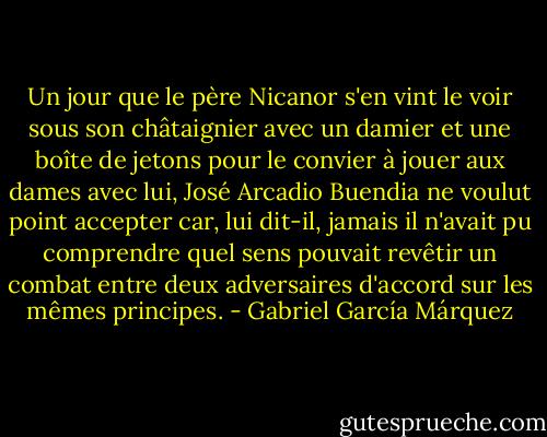 Un jour que le père Nicanor s'en vint le voir sous son châtaignier avec un damier et une boîte de jetons pour le convier à jouer aux dames avec lui, José Arcadio Buendia ne voulut point accepter car, lui dit-il, jamais il n'avait pu comprendre quel sens pouvait revêtir un combat entre deux adversaires d'accord sur les mêmes principes. - Gabriel García Márquez