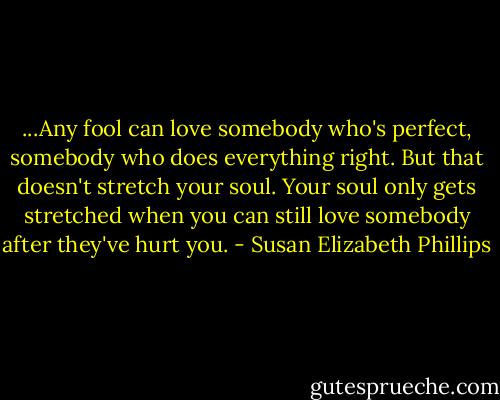 ...Any fool can love somebody who's perfect, somebody who does everything right. But that doesn't stretch your soul. Your soul only gets stretched when you can still love somebody after they've hurt you. - Susan Elizabeth Phillips