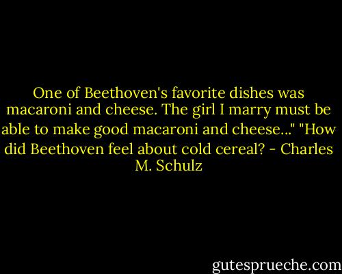 One of Beethoven's favorite dishes was macaroni and cheese. The girl I marry must be able to make good macaroni and cheese..."<br />"How did Beethoven feel about cold cereal? - Charles M. Schulz
