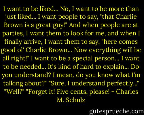I want to be liked... No, I want to be more than just liked... I want people to say, "that Charlie Brown is a great guy!" And when people are at parties, I want them to look for me, and when I finally arrive, I want them to say, "here comes good ol' Charlie Brown... Now everything will be all right!" I want to be a special person... I want to be needed... It's kind of hard to explain... Do you understand? I mean, do you know what I'm talking about?"<br />"Sure, I understand perfectly..."<br />"Well?"<br />"Forget it! Five cents, please! - Charles M. Schulz