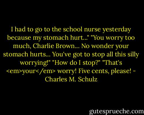 I had to go to the school nurse yesterday because my stomach hurt..."<br />"You worry too much, Charlie Brown... No wonder your stomach hurts... You've got to stop all this silly worrying!"<br />"How do I stop?"<br />"That's <em>your</em> worry! Five cents, please! - Charles M. Schulz