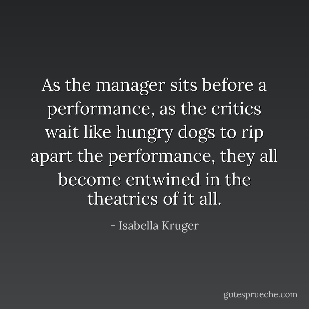As the manager sits before a performance, as the critics wait like hungry dogs to rip apart the performance, they all become entwined in the theatrics of it all. - Isabella Kruger