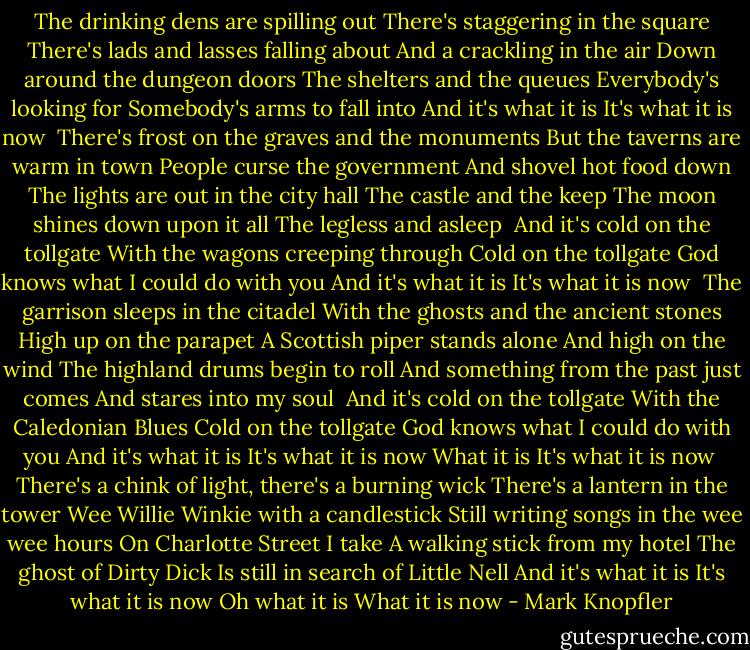 The drinking dens are spilling out<br />There's staggering in the square<br />There's lads and lasses falling about<br />And a crackling in the air<br />Down around the dungeon doors<br />The shelters and the queues<br />Everybody's looking for<br />Somebody's arms to fall into<br />And it's what it is<br />It's what it is now<br /><br />There's frost on the graves and the monuments<br />But the taverns are warm in town<br />People curse the government<br />And shovel hot food down<br />The lights are out in the city hall<br />The castle and the keep<br />The moon shines down upon it all<br />The legless and asleep<br /><br />And it's cold on the tollgate<br />With the wagons creeping through<br />Cold on the tollgate<br />God knows what I could do with you<br />And it's what it is<br />It's what it is now<br /><br />The garrison sleeps in the citadel<br />With the ghosts and the ancient stones<br />High up on the parapet<br />A Scottish piper stands alone<br />And high on the wind<br />The highland drums begin to roll<br />And something from the past just comes<br />And stares into my soul<br /><br />And it's cold on the tollgate<br />With the Caledonian Blues<br />Cold on the tollgate<br />God knows what I could do with you<br />And it's what it is<br />It's what it is now<br />What it is<br />It's what it is now<br /><br />There's a chink of light, there's a burning wick<br />There's a lantern in the tower<br />Wee Willie Winkie with a candlestick<br />Still writing songs in the wee wee hours<br />On Charlotte Street I take<br />A walking stick from my hotel<br />The ghost of Dirty Dick<br />Is still in search of Little Nell<br />And it's what it is<br />It's what it is now<br />Oh what it is<br />What it is now - Mark Knopfler