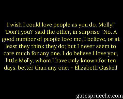 I wish I could love people as you do, Molly!'<br />'Don't you?' said the other, in surprise.<br />'No. A good number of people love me, I believe, or at least they think they do; but I never seem to care much for any one. I do believe I love you, little Molly, whom I have only known for ten days, better than any one. - Elizabeth Gaskell