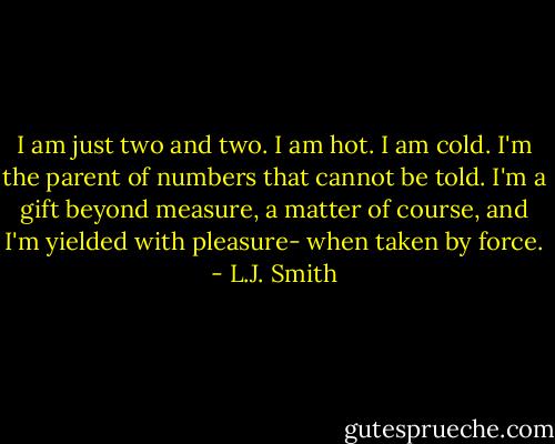 I am just two and two. I am hot. I am cold. I'm the parent of numbers that cannot be told. I'm a gift beyond measure, a matter of course, and I'm yielded with pleasure- when taken by force. - L.J. Smith