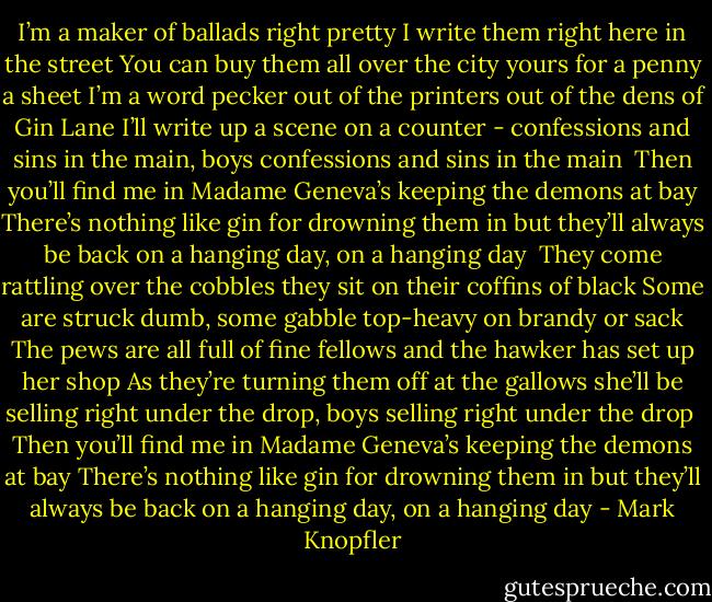 I’m a maker of ballads right pretty<br />I write them right here in the street<br />You can buy them all over the city<br />yours for a penny a sheet<br />I’m a word pecker out of the printers<br />out of the dens of Gin Lane<br />I’ll write up a scene on a counter<br />- confessions and sins in the main, boys<br />confessions and sins in the main<br /><br />Then you’ll find me in Madame Geneva’s<br />keeping the demons at bay<br />There’s nothing like gin for drowning them in<br />but they’ll always be back on a hanging day, on a hanging day<br /><br />They come rattling over the cobbles<br />they sit on their coffins of black<br />Some are struck dumb, some gabble<br />top-heavy on brandy or sack<br />The pews are all full of fine fellows<br />and the hawker has set up her shop<br />As they’re turning them off at the gallows<br />she’ll be selling right under the drop, boys<br />selling right under the drop<br /><br />Then you’ll find me in Madame Geneva’s<br />keeping the demons at bay<br />There’s nothing like gin for drowning them in<br />but they’ll always be back on a hanging day, on a hanging day - Mark Knopfler