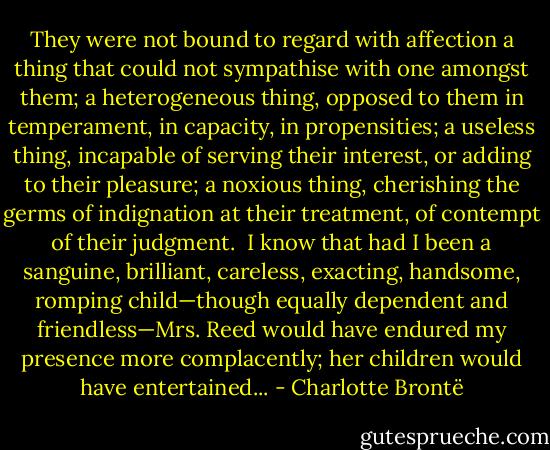 They were not bound to regard with affection a thing that could not sympathise with one amongst them; a heterogeneous thing, opposed to them in temperament, in capacity, in propensities; a useless thing, incapable of serving their interest, or adding to their pleasure; a noxious thing, cherishing the germs of indignation at their treatment, of contempt of their judgment.  I know that had I been a sanguine, brilliant, careless, exacting, handsome, romping child—though equally dependent and friendless—Mrs. Reed would have endured my presence more complacently; her children would have entertained... - Charlotte Brontë