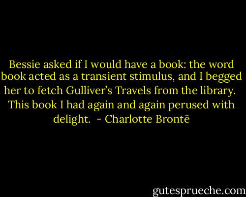 Bessie asked if I would have a book: the word book acted as a transient stimulus, and I begged her to fetch Gulliver’s Travels from the library.  This book I had again and again perused with delight.  - Charlotte Brontë