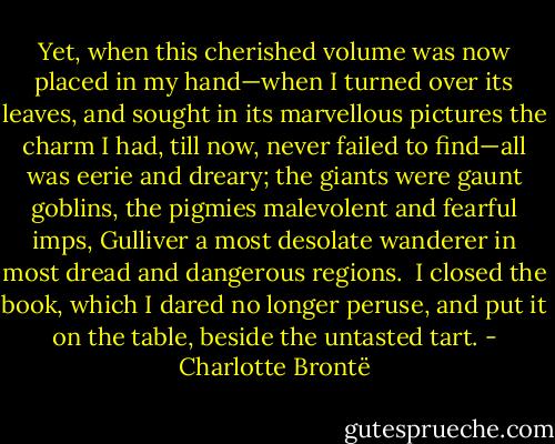 Yet, when this cherished volume was now placed in my hand—when I turned over its leaves, and sought in its marvellous pictures the charm I had, till now, never failed to find—all was eerie and dreary; the giants were gaunt goblins, the pigmies malevolent and fearful imps, Gulliver a most desolate wanderer in most dread and dangerous regions.  I closed the book, which I dared no longer peruse, and put it on the table, beside the untasted tart. - Charlotte Brontë
