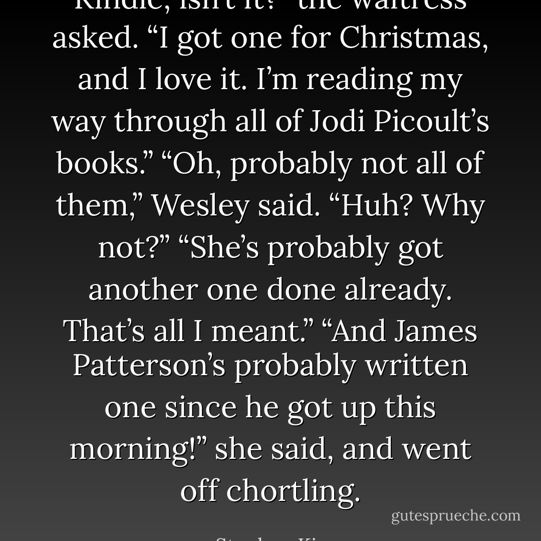 Kindle, isn’t it?” the waitress asked. “I got one for Christmas, and I love it. I’m reading my way through all of Jodi Picoult’s books.” “Oh, probably not all of them,” Wesley said. “Huh? Why not?” “She’s probably got another one done already. That’s all I meant.” “And James Patterson’s probably written one since he got up this morning!” she said, and went off chortling. - Stephen King