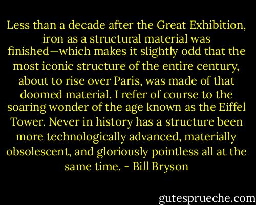 Less than a decade after the Great Exhibition, iron as a structural material was finished—which makes it slightly odd that the most iconic structure of the entire century, about to rise over Paris, was made of that doomed material. I refer of course to the soaring wonder of the age known as the Eiffel Tower. Never in history has a structure been more technologically advanced, materially obsolescent, and gloriously pointless all at the same time. - Bill Bryson