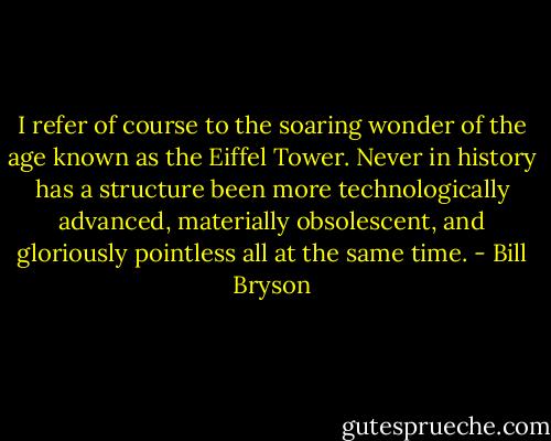 I refer of course to the soaring wonder of the age known as the Eiffel Tower. Never in history has a structure been more technologically advanced, materially obsolescent, and gloriously pointless all at the same time. - Bill Bryson