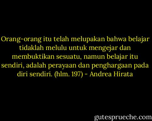 Orang-orang itu telah melupakan bahwa belajar tidaklah melulu untuk mengejar dan membuktikan sesuatu, namun belajar itu sendiri, adalah perayaan dan penghargaan pada diri sendiri. (hlm. 197) - Andrea Hirata