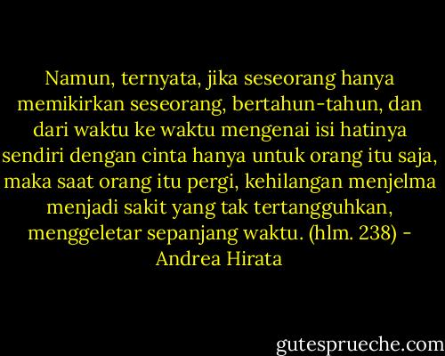 Namun, ternyata, jika seseorang hanya memikirkan seseorang, bertahun-tahun, dan dari waktu ke waktu mengenai isi hatinya sendiri dengan cinta hanya untuk orang itu saja, maka saat orang itu pergi, kehilangan menjelma menjadi sakit yang tak tertangguhkan, menggeletar sepanjang waktu. (hlm. 238) - Andrea Hirata