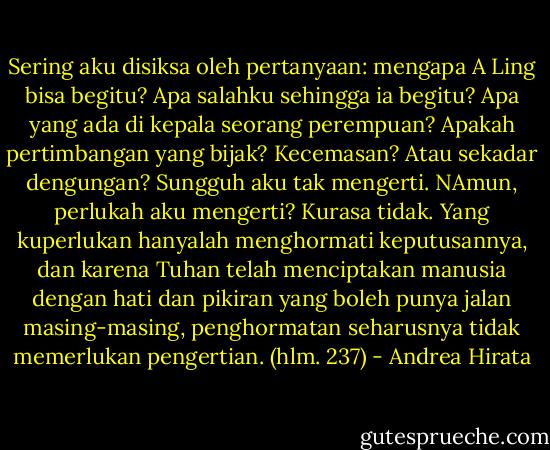 Sering aku disiksa oleh pertanyaan: mengapa A Ling bisa begitu? Apa salahku sehingga ia begitu? Apa yang ada di kepala seorang perempuan? Apakah pertimbangan yang bijak? Kecemasan? Atau sekadar dengungan? Sungguh aku tak mengerti. NAmun, perlukah aku mengerti? Kurasa tidak. Yang kuperlukan hanyalah menghormati keputusannya, dan karena Tuhan telah menciptakan manusia dengan hati dan pikiran yang boleh punya jalan masing-masing, penghormatan seharusnya tidak memerlukan pengertian. (hlm. 237) - Andrea Hirata