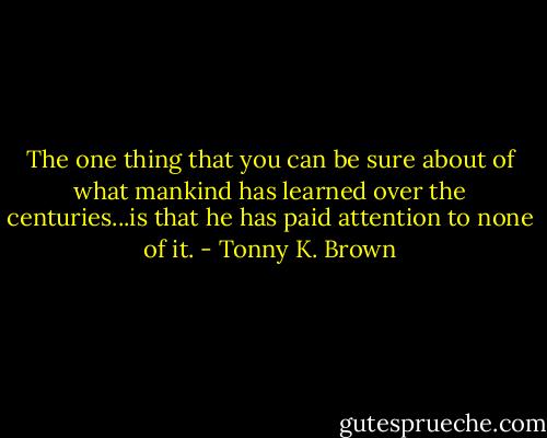 The one thing that you can be sure about of what mankind has learned over the centuries...is that he has paid attention to none of it. - Tonny K. Brown