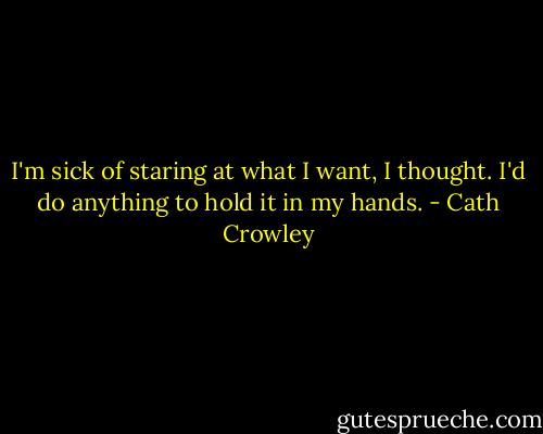 I'm sick of staring at what I want, I thought. I'd do anything to hold it in my hands. - Cath Crowley
