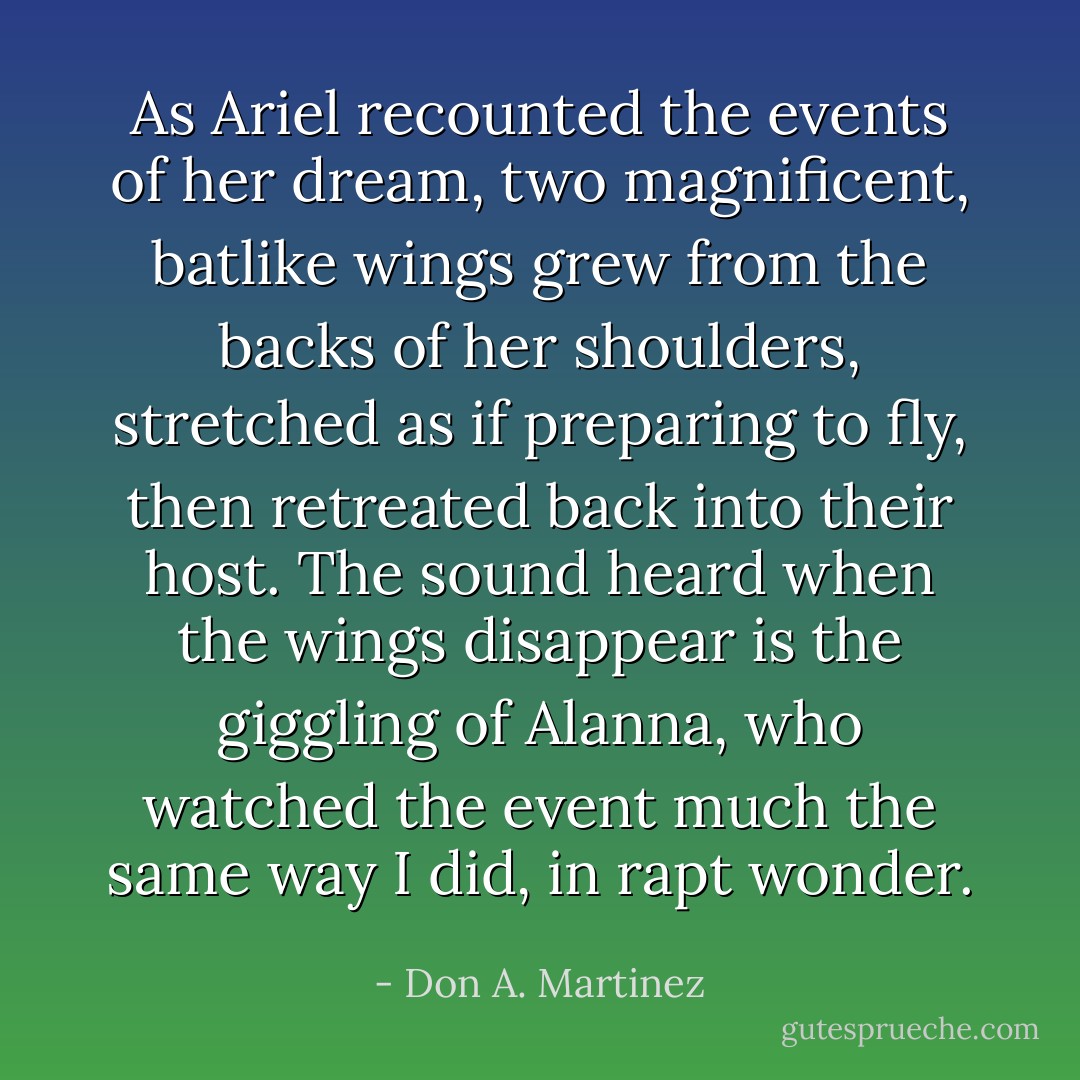 As Ariel recounted the events of her dream, two magnificent, batlike wings grew from the backs of her shoulders, stretched as if preparing to fly, then retreated back into their host. The sound heard when the wings disappear is the giggling of Alanna, who watched the event much the same way I did, in rapt wonder. - Don A. Martinez