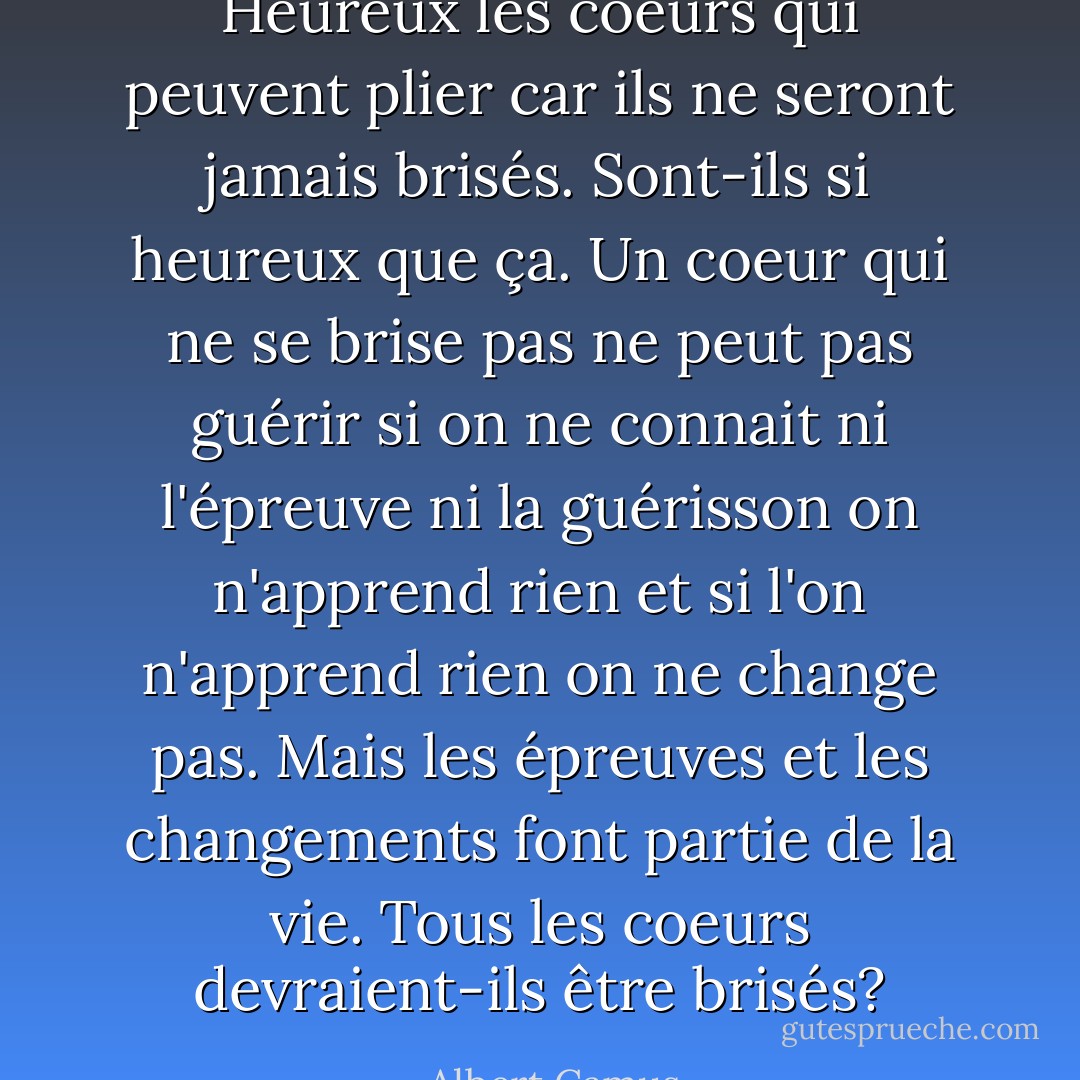 Heureux les coeurs qui peuvent plier car ils ne seront jamais brisés. Sont-ils si heureux que ça. Un coeur qui ne se brise pas ne peut pas guérir si on ne connait ni l'épreuve ni la guérisson on n'apprend rien et si l'on n'apprend rien on ne change pas. Mais les épreuves et les changements font partie de la vie. Tous les coeurs devraient-ils être brisés? - Albert Camus