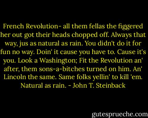 French Revolution- all them fellas the figgered her out got their heads chopped off. Always that way, jus as natural as rain. You didn't do it for fun no way. Doin' it cause you have to. Cause it's you. Look a Washington; Fit the Revolution an' after, them sons-a-bitches turned on him. An' Lincoln the same. Same folks yellin' to kill 'em. Natural as rain. - John T. Steinback