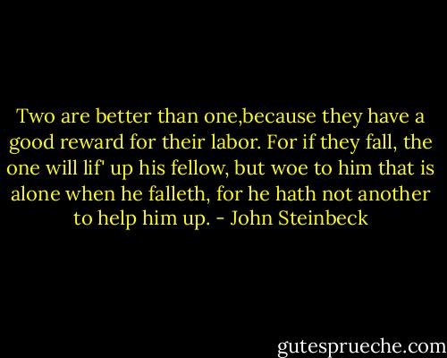 Two are better than one,because they have a good reward for their labor. For if they fall, the one will lif' up his fellow, but woe to him that is alone when he falleth, for he hath not another to help him up. - John Steinbeck
