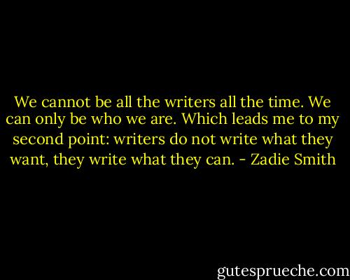 We cannot be all the writers all the time. We can only be who we are. Which leads me to my second point: writers do not write what they want, they write what they can. - Zadie Smith